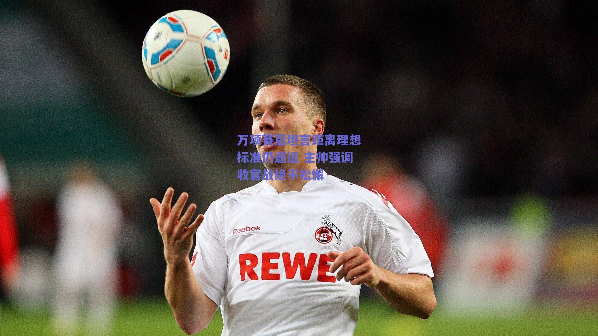 万项赛后坦言距离理想标准仍遥远 主帅强调收官战绝不松懈